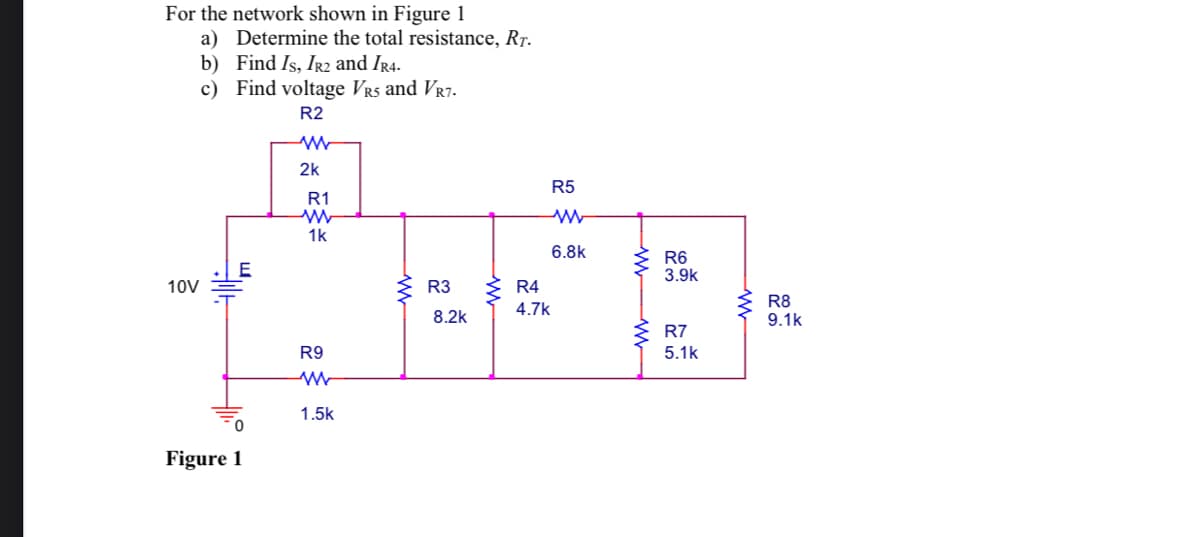 For the network shown in Figure 1
a) Determine the total resistance, RT.
b) Find Is, IR2 and IR4.
c) Find voltage VRS and VR7.
R2
10V
E
0
Figure 1
ww
2k
R1
www
1k
R9
W
1.5k
R3
8.2k
R4
4.7k
R5
www
6.8k
www
R6
3.9k
R7
5.1k
www
R8
9.1k