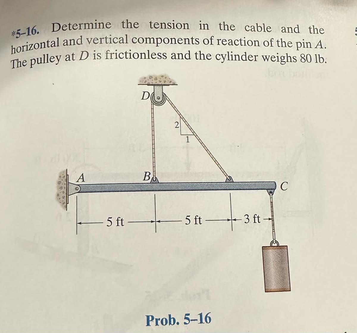 *5-16. Determine the tension in the cable and the
horizontal and vertical components of reaction of the pin A.
The pulley at D is frictionless and the cylinder weighs 80 lb.
A
5 ft-
D
B
2
5 ft 3 ft
Prob. 5-16
C