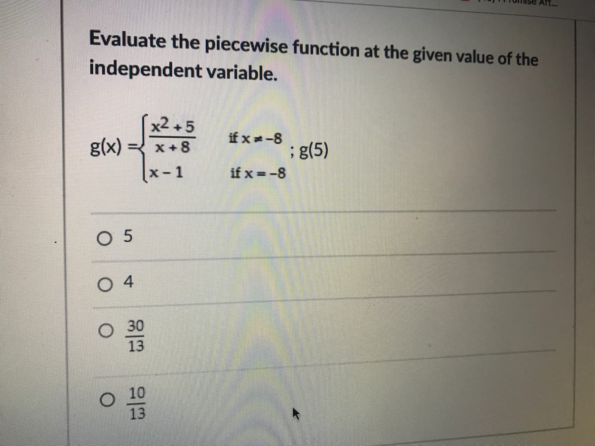 Aft.
Evaluate the piecewise function at the given value of the
independent variable.
x2 +5
g(x)
x +8
ifx -8
;g(5)
х- 1
if x =-8
O 5
O 4
O 30
13
10
13
