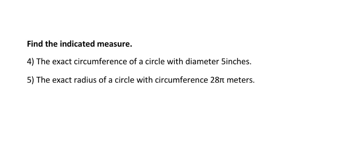 Find the indicated measure.
4) The exact circumference of a circle with diameter 5inches.
5) The exact radius of a circle with circumference 28n meters.
