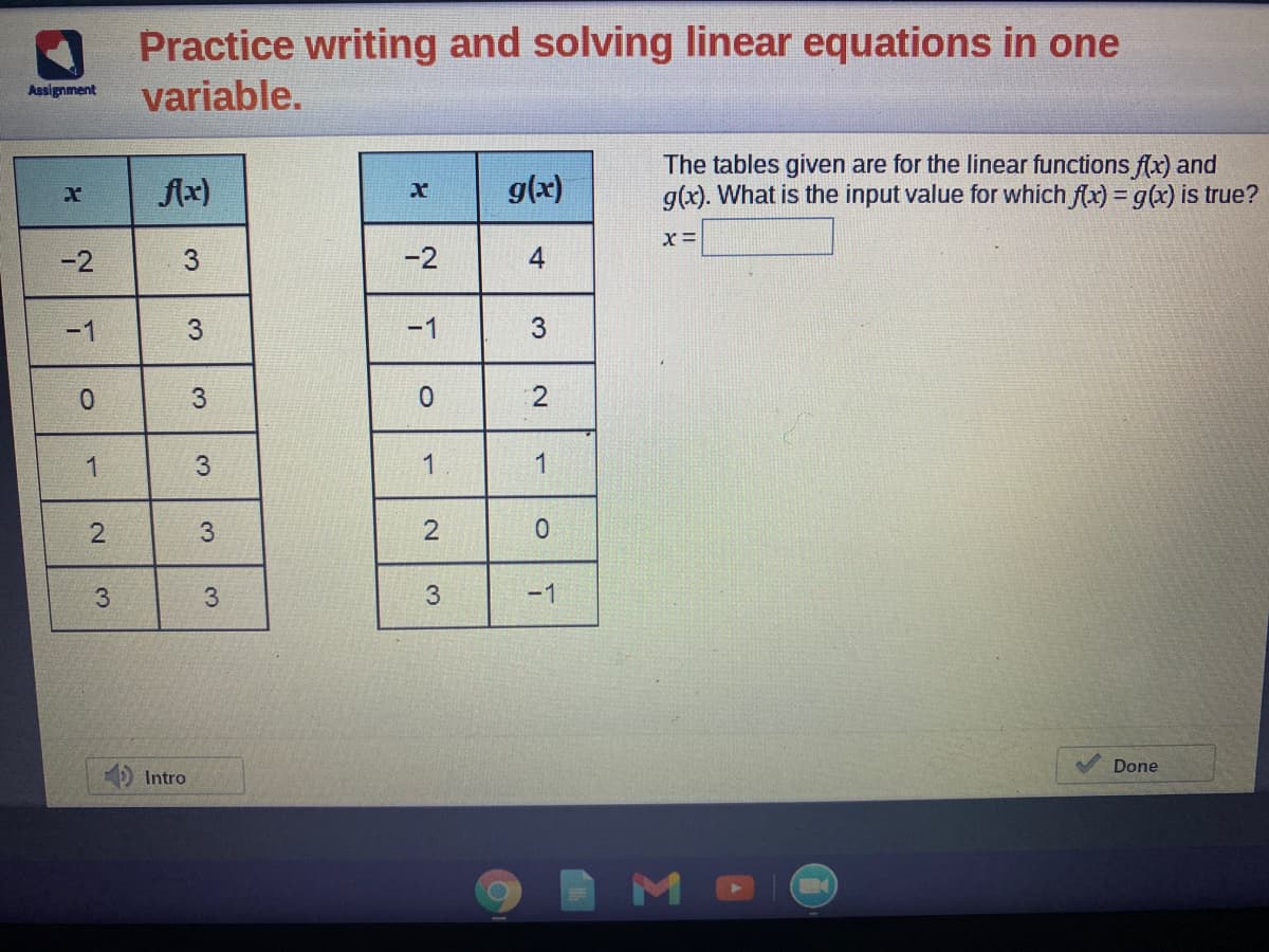 Practice writing and solving linear equations in one
variable.
Assignment
The tables given are for the linear functions f(x) and
g(x). What is the input value for which f(x) = g(x) is true?
fx)
g(x)
-2
3.
-2
-1
-1
2
3
1
3.
3
3
3.
-1
Done
Intro
4.
3.
3.
3.
