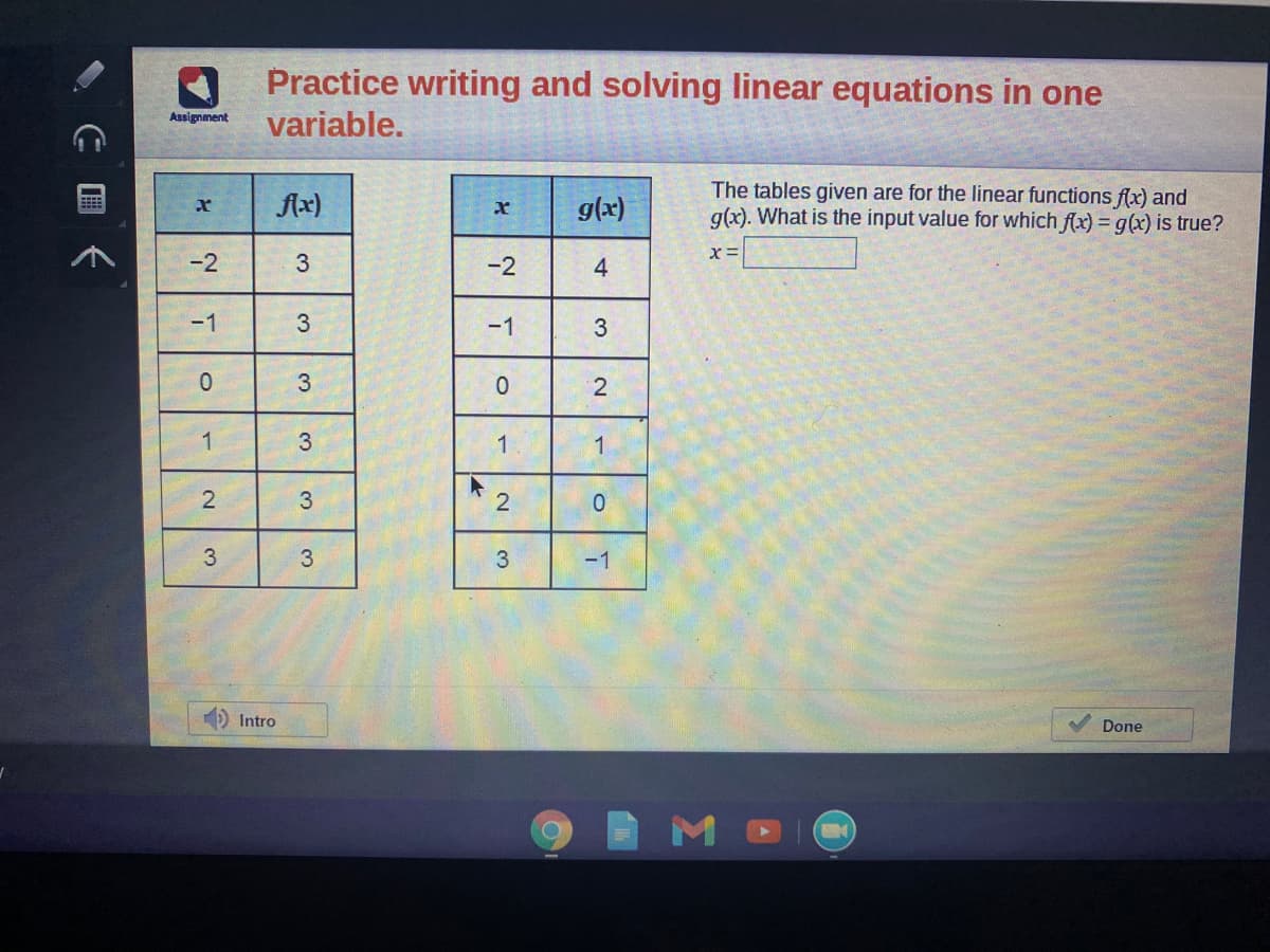 Practice writing and solving linear equations in one
variable.
Assignment
The tables given are for the linear functions f(x) and
g(x). What is the input value for which flx) = g(x) is true?
Ax)
g(x)
-2
3
-2
-1
-1
3
1
3
1
3
3
3
-1
Intro
Done
4-
3.
2.
2.
C 国《

