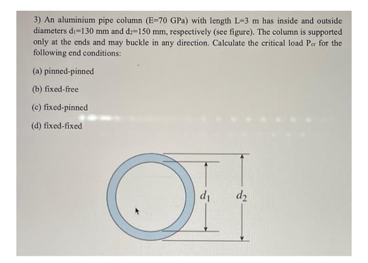 3) An aluminium pipe column (E=70 GPa) with length L=3 m has inside and outside
diameters di=130 mm and d2-150 mm, respectively (see figure). The column is supported
only at the ends and may buckle in any direction. Calculate the critical load Per for the
following end conditions:
(a) pinned-pinned
(b) fixed-free
(c) fixed-pinned
(d) fixed-fixed
d1
d2
