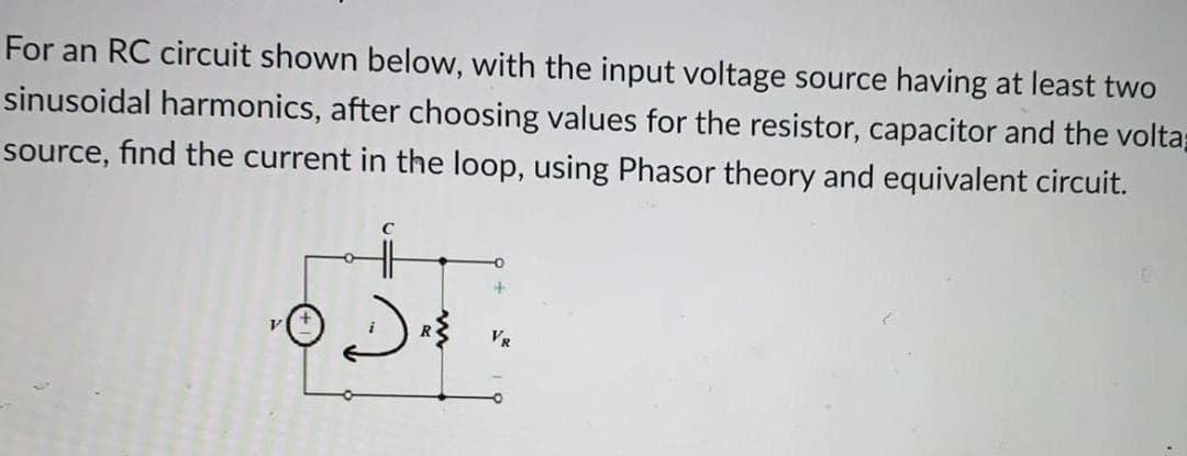 For an RC circuit shown below, with the input voltage source having at least two
sinusoidal harmonics, after choosing values for the resistor, capacitor and the voltap
source, find the current in the loop, using Phasor theory and equivalent circuit.
VR
