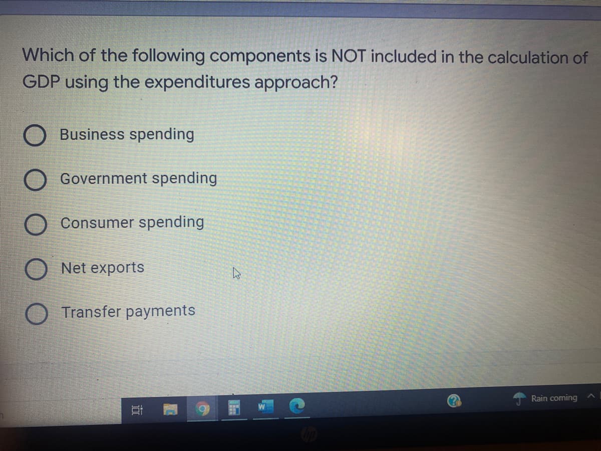 Which of the following components is NOT included in the calculation of
GDP using the expenditures approach?
Business spending
O Government spending
Consumer spending
Net exports
Transfer payments
Rain coming
近
