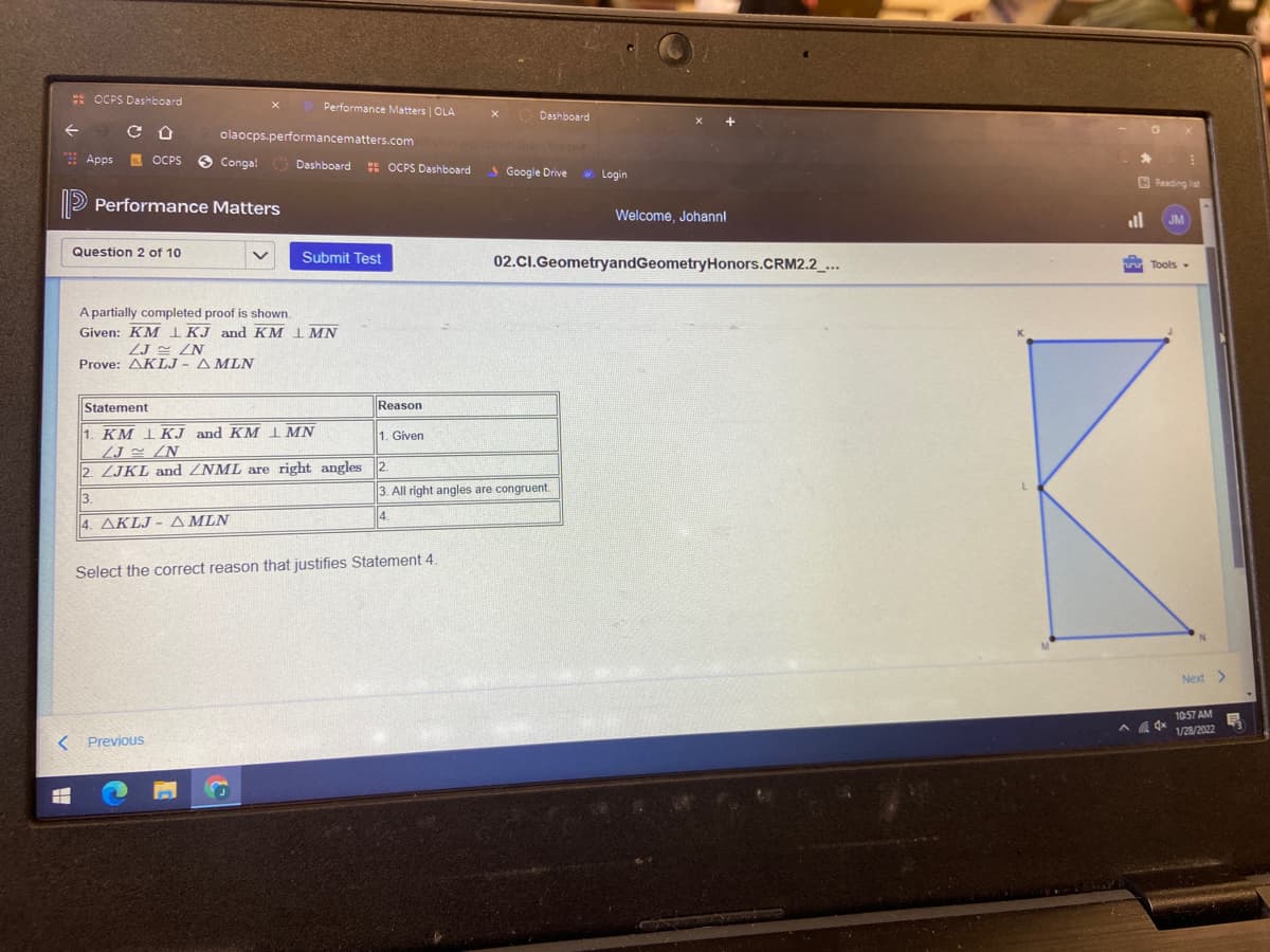 : OCPS Dashboard
Performance Matters | OLA
Dashboard
olaocps.performancematters.com
Apps
. OCPS
Conga!
Dashboard :s OCPS Dashboard
S Google Drive
* Login
B Reading list
D Performance Matters
Welcome, Johannl
Question 2 of 10
Submit Test
02.CI.GeometryandGeometryHonors.CRM2.2_...
Tools -
A partially completed proof is shown.
Given: KM I KJ and KM 1 MN
ZJ ZN
Prove: AKLJ - AMLN
Statement
Reason
1. KM 1KJ and KM I MN
ZJ z /N
2. ZJKL and ZNML are right angles 2.
1. Given
3. All right angles are congruent.
3.
4. AKLJ - A MLN
Select the correct reason that justifies Statement 4.
Next >
10:57 AM
1/28/2022
< Previous
