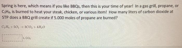 Spring is here, which means if you like BBQS, then this is your time of year! In a gas grill, propane, or
C3H&, is burned to heat your steak, chicken, or various item! How many liters of carbon dioxide at
STP does a BBQ grill create if 5.000 moles of propane are burned?
CH + 50, → 3CO, + 4H,0
LCO:
