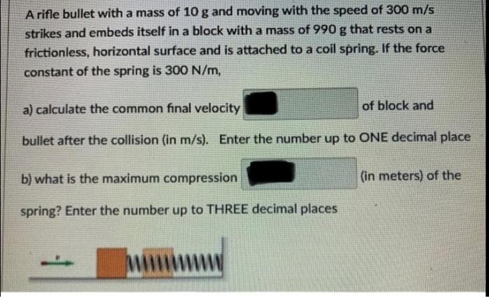 A rifle bullet with a mass of 10 g and moving with the speed of 300 m/s
strikes and embeds itself in a block with a mass of 990 g that rests on a
frictionless, horizontal surface and is attached to a coil spring. If the force
constant of the spring is 300 N/m,
a) calculate the common final velocity
of block and
bullet after the collision (in m/s). Enter the number up to ONE decimal place
b) what is the maximum compression
(in meters) of the
spring? Enter the number up to THREE decimal places
M
