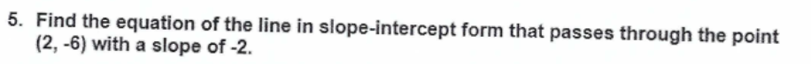 5. Find the equation of the line in slope-intercept form that passes through the point
(2, -6) with a slope of -2.
