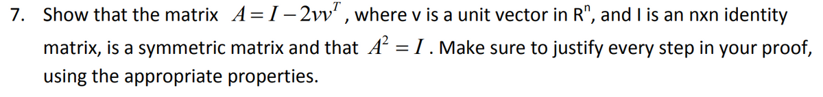 7. Show that the matrix A= I– 2vv' , where v is a unit vector in R", and I is an nxn identity
matrix, is a symmetric matrix and that A = I. Make sure to justify every step in your proof,
using the appropriate properties.
