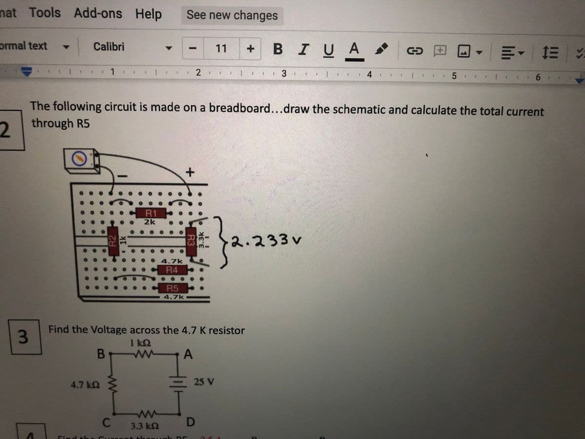 nat Tools Add-ons Help
See new changes
ormal text
Calibri
BIUA
|明、=%
11
田
1
2
3
1.
4
5
6.
The following circuit is made on a breadboard...draw the schematic and calculate the total current
2.
2 through R5
R1
2k
2.233v
4.7k
R4
R5
4.7k
Find the Voltage across the 4.7 K resistor
1 k2
B
4.7 k2
25 V
C
3.3 k2
thro
3.
R2
1k
R3
3.3k
