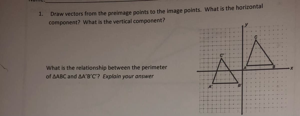 Draw vectors from the preimage points to the image points. What is the horizontal
component? What is the vertical component?
1.
What is the relationship between the perimeter
of AABC and AA'B’C'? Explain your answer
A
... L
