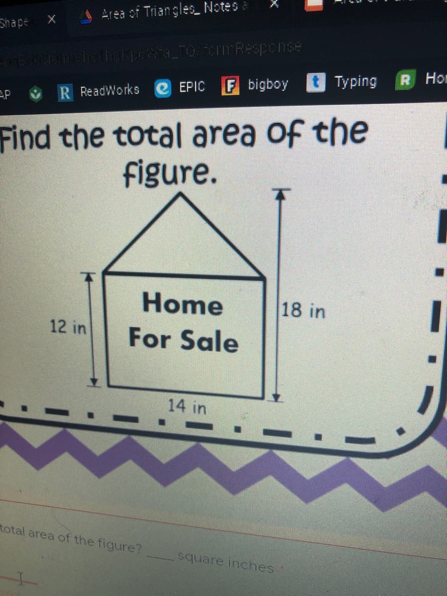 Area of Triangles Notes e
Shape
F bigboy
Typing
R Hon
EPIC
AP
R ReadWorks
Find the total area of the
figure.
Home
18 in
12 in
For Sale
14 in
total area of the figure?
square inches.
