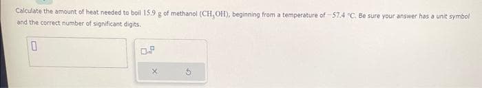 Calculate the amount of heat needed to boil 15.9 g of methanol (CH₂OH), beginning from a temperature of 57.4 "C. Be sure your answer has a unit symbol
and the correct number of significant digits.
0
0
X