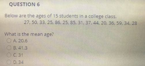 QUESTION 6
Below are the ages of 15 students in a college class.
What is the mean age?
A. 20.6
B. 41.3
C. 31
D. 34
27, 50, 33, 25, 86, 25, 85, 31, 37, 44, 20, 36, 59, 34, 28