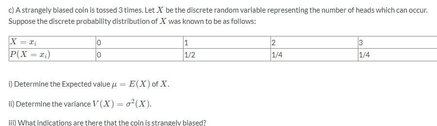 c) A strangely biased coin is tossed 3 times. Let X be the discrete random variable representing the number of heads which can occur.
Suppose the discrete probability distribution of X was known to be as follows:
X = x₁
0
1
2
3
P(X = x₁)
0
1/2
1/4
i) Determine the Expected value μ =
E(X) of X.
ii) Determine the variance V(X) =
²(X).
iii) What indications are there that the coin is strangely biased?
1/4