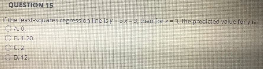 QUESTION 15
If the least-squares regression line is y = 5 x-3, then for x = 3, the predicted value for y is:
ⒸA. 0.
OB. 1.20.
OC. 2.
OD. 12.