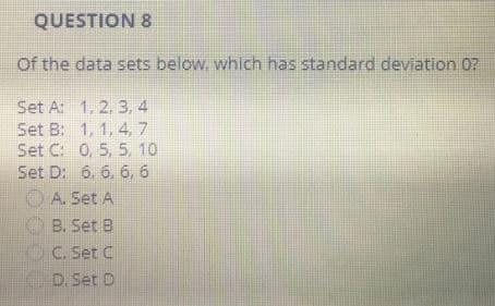QUESTION 8
Of the data sets below, which has standard deviation 07
Set A: 1, 2, 3, 4
Set B:
1, 1, 4, 7
Set C: 0, 5, 5, 10
Set D: 6, 6, 6, 6
A. Set A
B. Set B
C. Set C
D. Set D