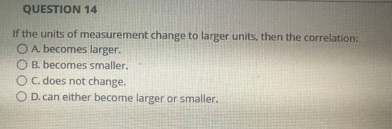 QUESTION 14
If the units of measurement change to larger units, then the correlation:
O A. becomes larger.
B. becomes smaller.
O C. does not change.
O D. can either become larger or smaller.