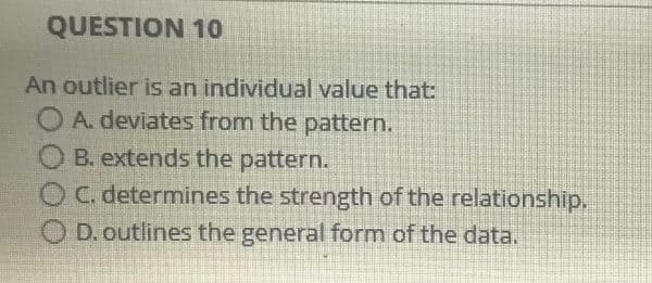 QUESTION 10
An outlier is an individual value that:
OA. deviates from the pattern.
B. extends the pattern.
O C. determines the strength of the relationship.
O D. outlines the general form of the data.
