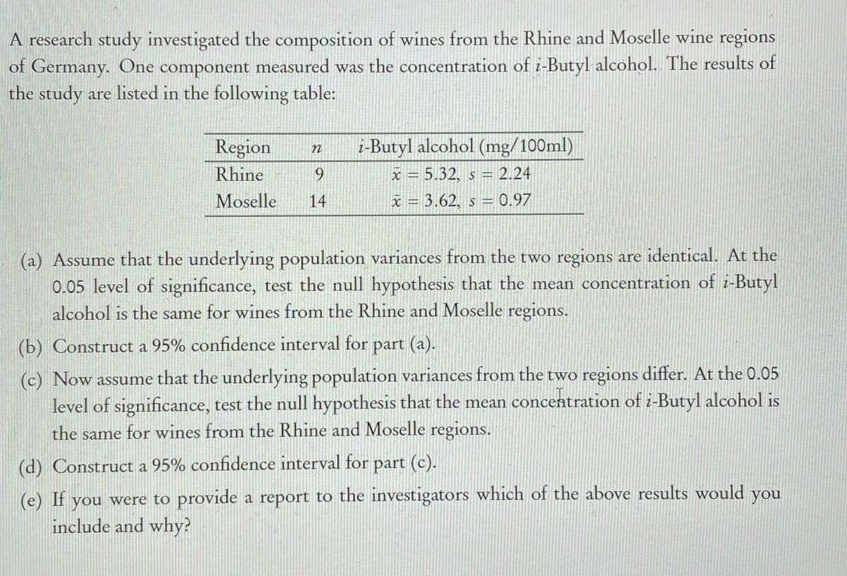 A research study investigated the composition of wines from the Rhine and Moselle wine regions
of Germany. One component measured was the concentration of i-Butyl alcohol. The results of
the study are listed in the following table:
Region
i-Butyl alcohol (mg/100ml)
Rhine
x = 5.32, s = 2.24
Moselle
14
x = 3.62, s-0.97
(a) Assume that the underlying population variances from the two regions are identical. At the
0.05 level of significance, test the null hypothesis that the mean concentration of i-Butyl
alcohol is the same for wines from the Rhine and Moselle regions.
(b) Construct a 95% confidence interval for part (a).
(c) Now assume that the underlying population variances from the two regions differ. At the 0.05
level of significance, test the null hypothesis that the mean concentration of i-Butyl alcohol is
the same for wines from the Rhine and Moselle regions.
(d) Construct a 95% confidence interval for part (c).
(e) If
you were to provide a report to the investigators which of the above results would
you
include and why?
