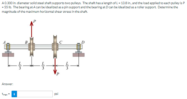 A0.300 in. diameter solid steel shaft supports two pulleys. The shaft has a length of L = 13.8 in. and the load applied to each pulley is P
= 55 Ib. The bearing at A can be idealized as a pin support and the bearing at Dcan be idealized as a roller support. Determine the
magnitude of the maximum horizontal shear stress in the shaft.
B.
Answer:
Tmax =
psi
3
