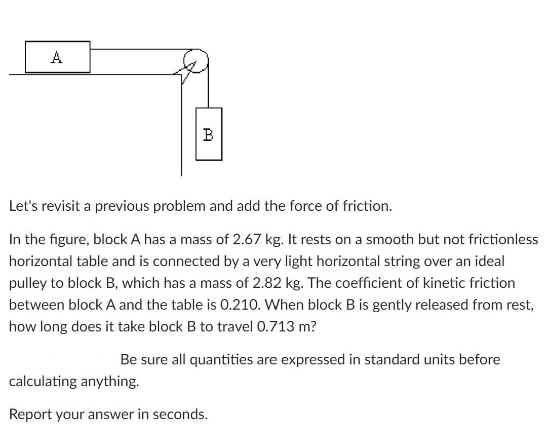 A
B
Let's revisit a previous problem and add the force of friction.
In the figure, block A has a mass of 2.67 kg. It rests on a smooth but not frictionless
horizontal table and is connected by a very light horizontal string over an ideal
pulley to block B, which has a mass of 2.82 kg. The coefficient of kinetic friction
between block A and the table is 0.210. When block B is gently released from rest,
how long does it take block B to travel 0.713 m?
Be sure all quantities are expressed in standard units before
calculating anything.
Report your answer in seconds.