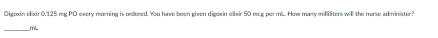 Digoxin elixir 0.125 mg PO every morning is ordered. You have been given digoxin elixir 50 mcg per mL. How many milliliters will the nurse administer?
mL