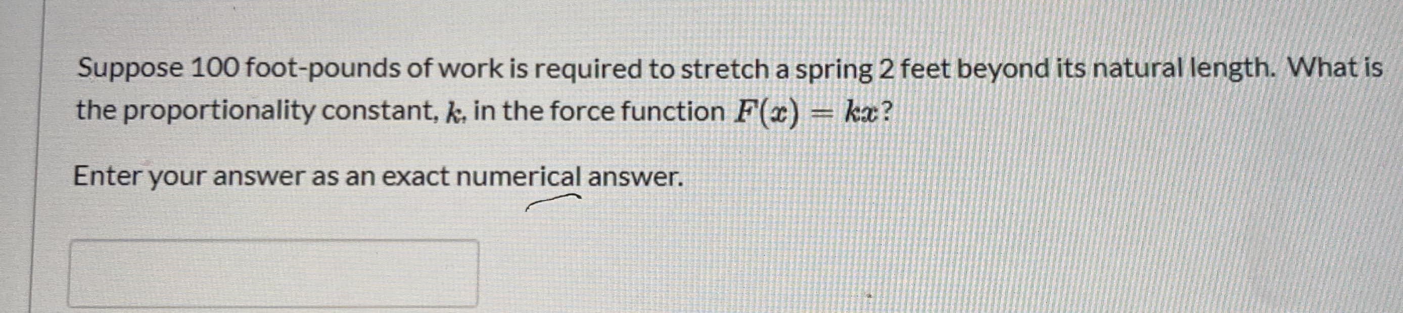 Suppose 100 foot-pounds of work is required to stretch a spring 2 feet beyond its natural length. What is
the proportionality constant, k, in the force function F(x) = kæ?
Enter your answer as an exact numerical answer.
