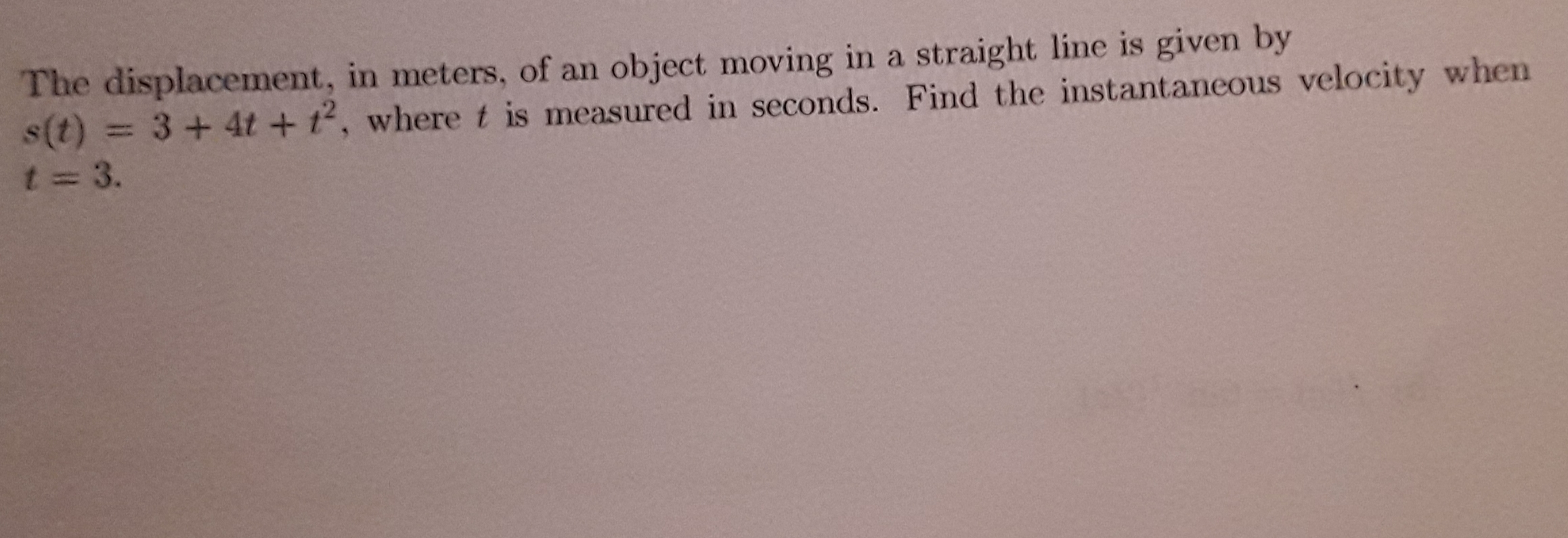 The displacement, in meters, of an object moving in a straight line is given by
s(t) = 3+ 4t +t2, wheret is measured in seconds. Find the instantaneous velocity when
t 3.

