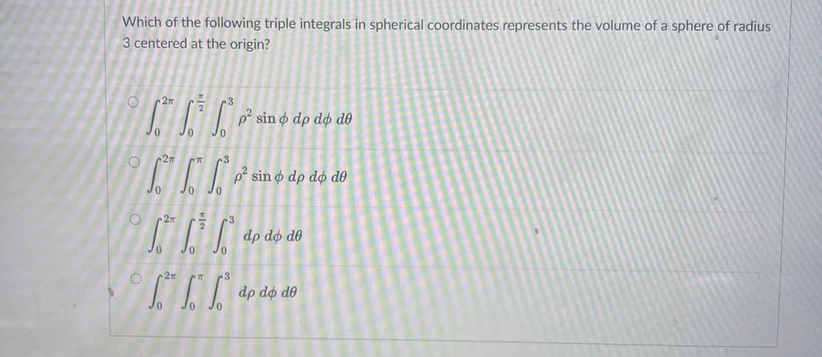 Which of the following triple integrals in spherical coordinates represents the volume of a sphere of radius
3 centered at the origin?
2T
3
2
p° sin o dp dø d0
3.
p sin ø dp dø d0
JO
2T
3
dp dø d0
Jo
0.
3
dp dø d0
0.
0,
