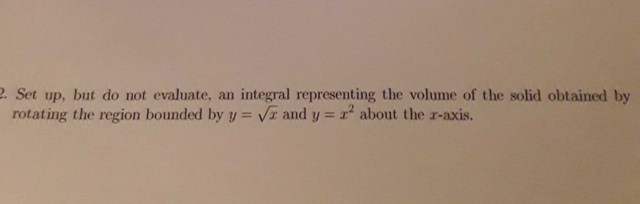 2. Set up, but do not evaluate, an integral representing the volume of the solid obtained by
rotating the region bounded by y = VI and y = x about the r-axis.
