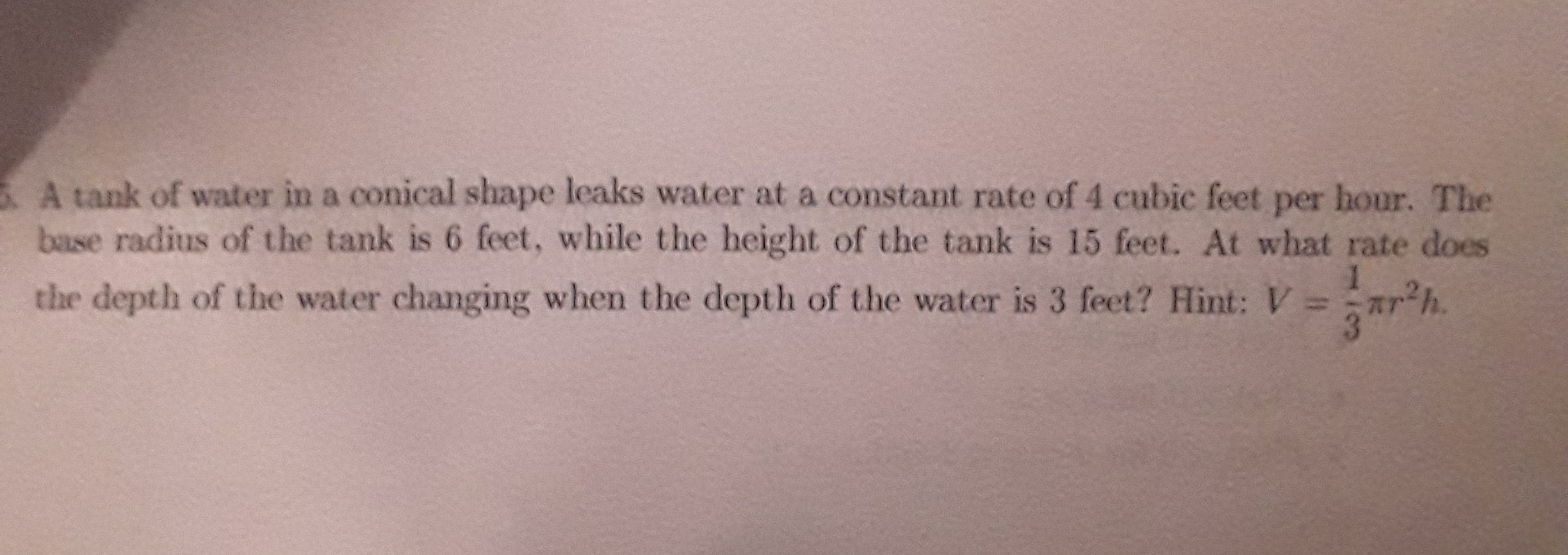 A tank of water in a conical shape leaks water at a constant rate of 4 cubic feet per hour. The
base radius of the tank is 6 feet, while the height of the tank is 15 feet. At what rate does
ar'h.
1.
the depth of the water changing when the depth of the water is 3 feet? Hint: V =
