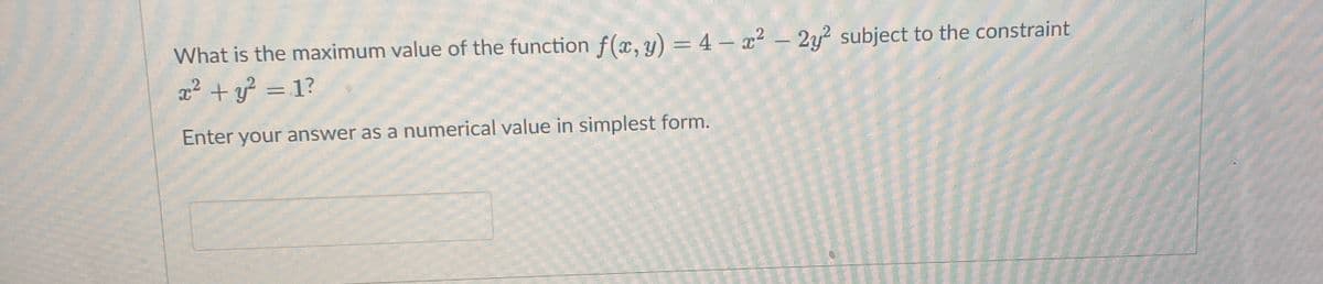 What is the maximum value of the function f (x, y) = 4 – x2 – 2y? subject to the constraint
x² + y? = 1?
Enter your answer as a numerical value in simplest form.
