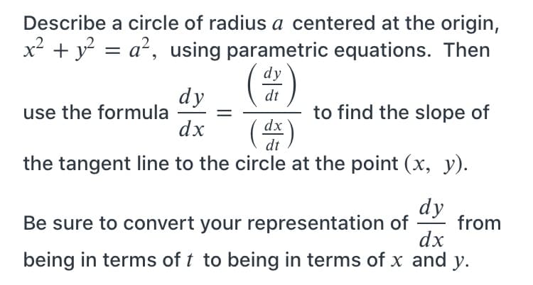 Describe a circle of radius a centered at the origin,
x² + y? = a², using parametric equations. Then
(出)
dy
dy
use the formula
dx
dt
to find the slope of
dx
dt
the tangent line to the circle at the point (x, y).
dy
Be sure to convert your representation of
dx
from
being in terms of t to being in terms of x and y.
