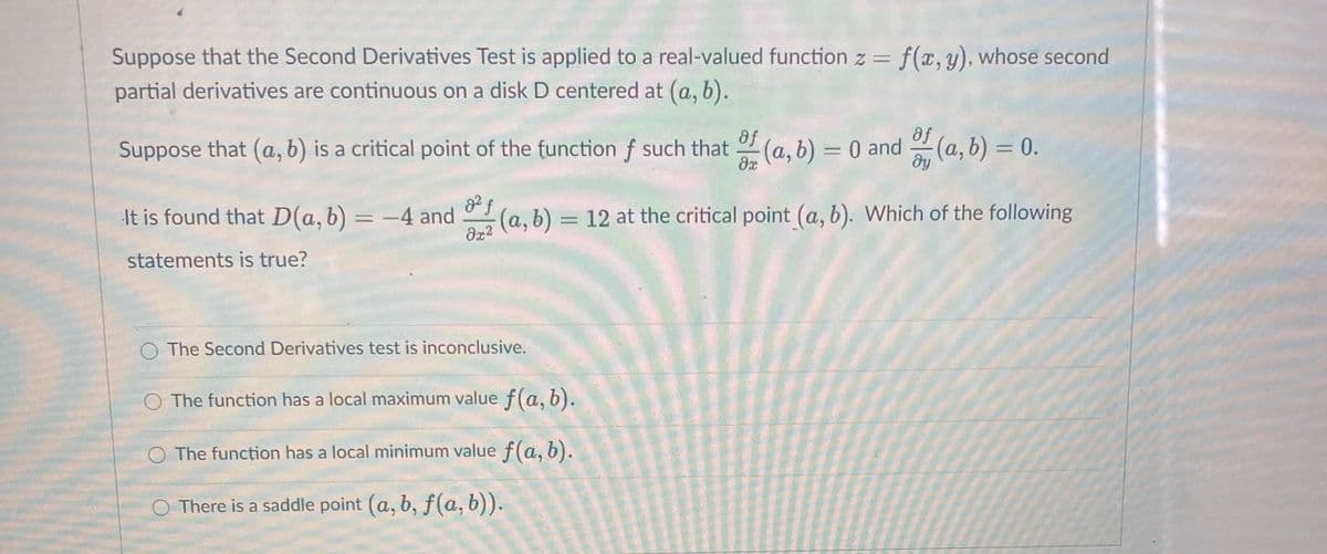 Suppose that the Second Derivatives Test is applied to a real-valued function z = f(x,y), whose second
partial derivatives are continuous on a disk D centered at (a, b).
%3D
af
Suppose that (a, b) is a critical point of the function f such that (a, b) = 0 and
af
(a, b) =D0.
%3D
It is found that D(a, b) = -4 and
22 (a, b) = 12 at the critical point (a, b). Which of the following
%3D
statements is true?
O The Second Derivatives test is inconclusive.
O The function has a local maximum value f(a, b).
O The funcțion has a local minimum value f(a, b).
O There is a saddle point (a, b, f(a, b)).
