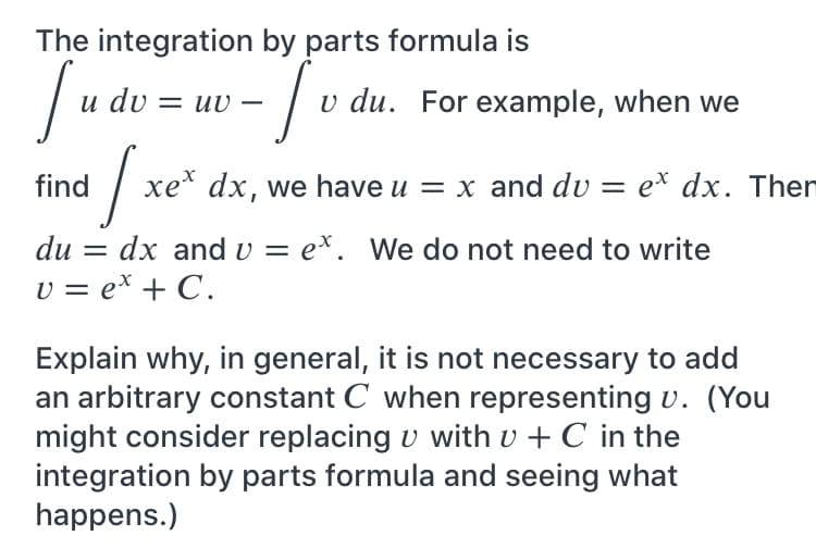 The integration by parts formula is
- | v du. For example, when we
du
uv –
find / xe* dx, we have u = x and dv = e* dx. Then
du = dx and v = ex. We do not need to write
v = ex + C.
Explain why, in general, it is not necessary to add
an arbitrary constant C when representing v. (You
might consider replacing v with v + C in the
integration by parts formula and seeing what
happens.)
