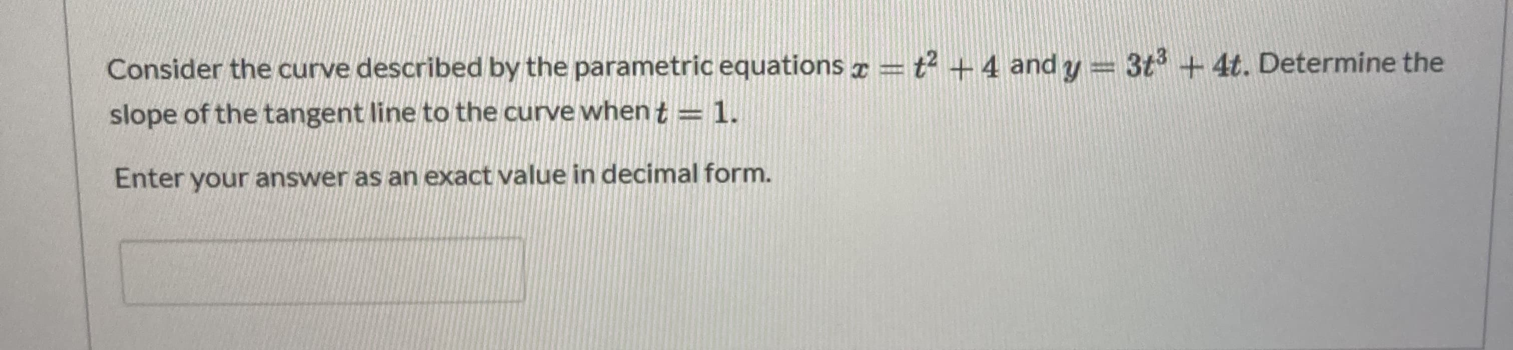 Consider the curve described by the parametric equations ¤ = t² +4 and y = 3t + 4t. Determine the
slope of the tangent line to the curve when t = 1.
Enter your answer as an exact value in decimal form.

