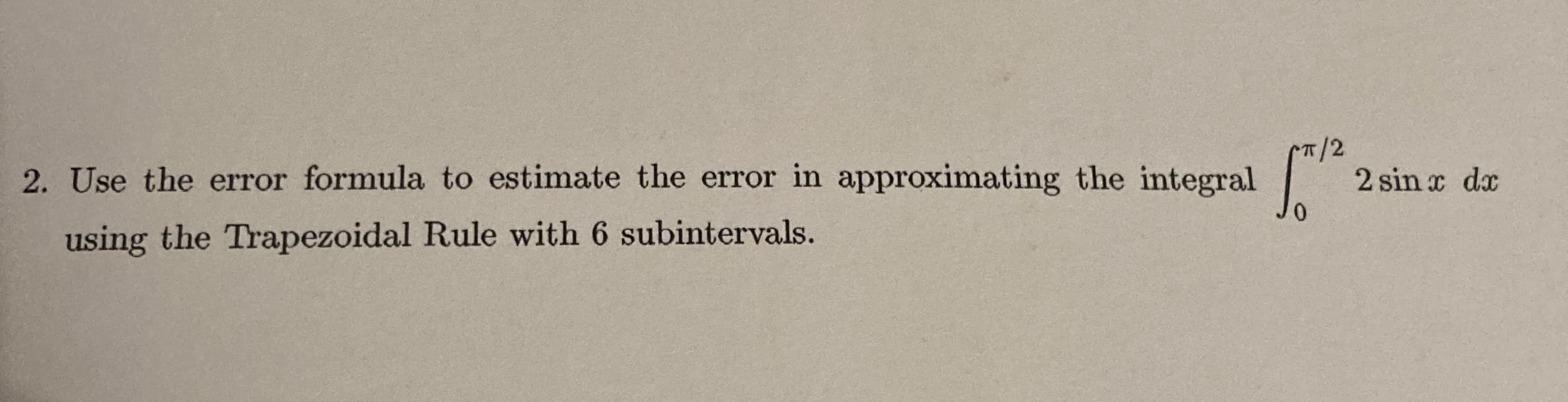 2. Use the error formula to estimate the error in approximating the integral
T/2
2 sin x dx
using the Trapezoidal Rule with 6 subintervals.
0.
