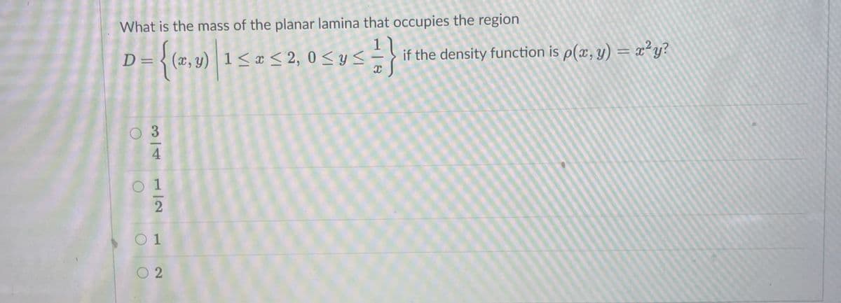 What is the mass of the planar lamina that occupies the region
D= {(x,y)|1< x < 2, 0 < y <
if the density function is p(x, y) = x²y?
01
O 2
3/4
1/2
