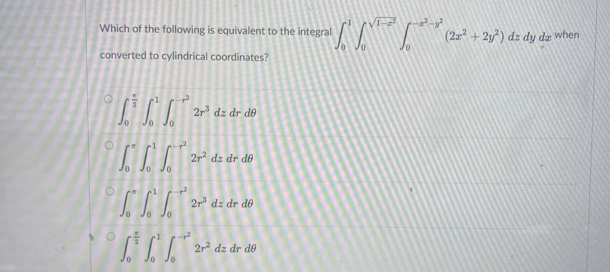 VI-a²
-a²-y?
1
Which of the following is equivalent to the integral
(2x + 2y) dz dy da when
converted to cylindrical coordinates?
1
-p2
2r3 dz dr do
0.
Jo Jo
2r2 dz dr de
0 Jo Jo
2r3 dz dr de
Jo
2r2 dz dr de
0,
