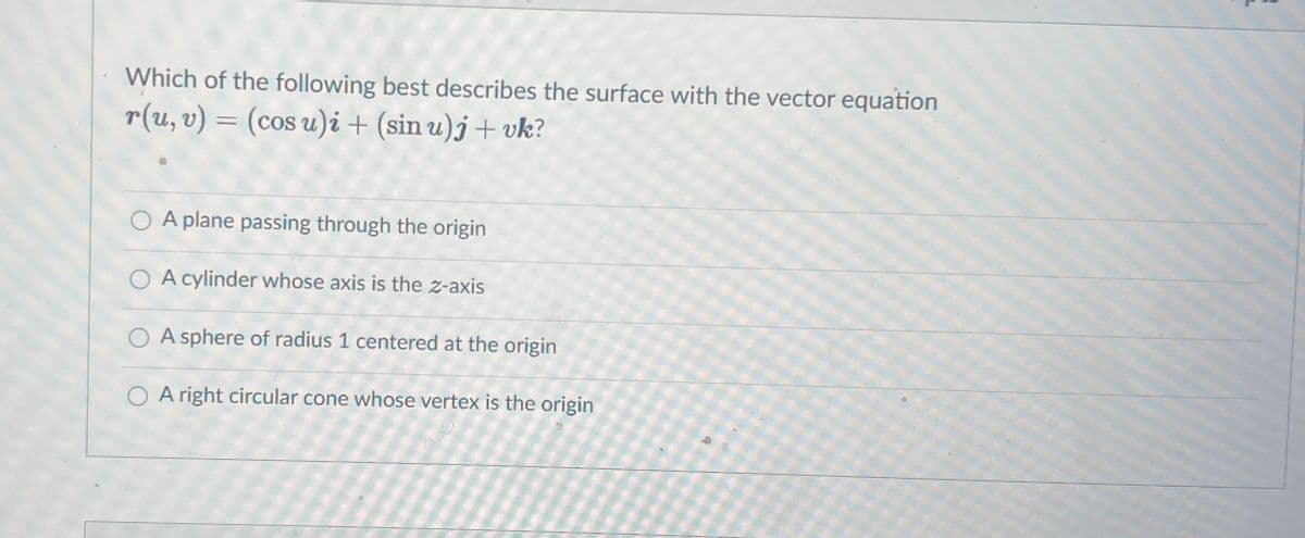 Which of the following best describes the surface with the vector equation
r(u, v) = (cos u)i + (sin u)j + vk?
%3D
O A plane passing through the origin
O A cylinder whose axis is the z-axis
O A sphere of radius 1 centered at the origin
O A right circular cone whose vertex is the origin

