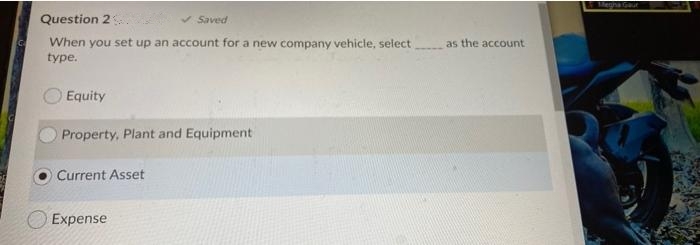 ena Gt
Question 2
v Saved
When you set up an account for a new company vehicle, select
as the account
type.
Equity
Property, Plant and Equipment
Current Asset
Expense
