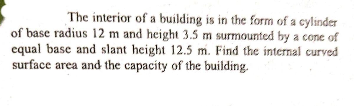 The interior of a building is in the form of a cylinder
of base radius 12 m and height 3.5 m surmounted by a cone of
equal base and slant height 12.5 m. Find the internal curved
surface area and the capacity of the building.
