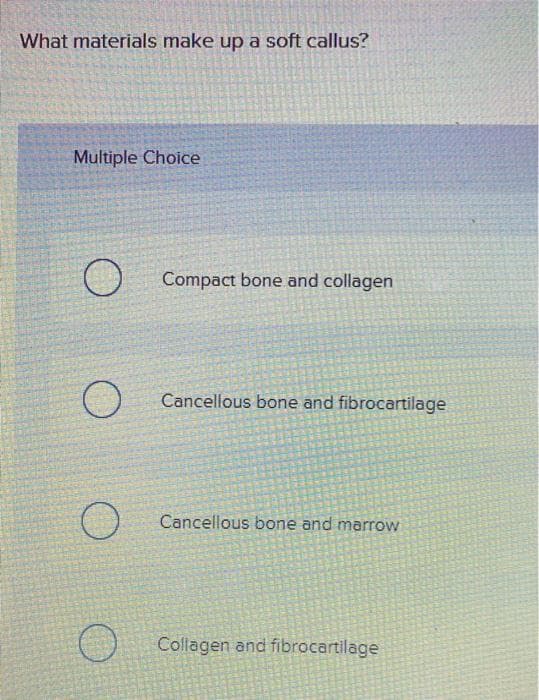 What materials make up a soft callus?
Multiple Choice
Compact bone and collagen
Cancellous bone and fibrocartilage
Cancellous bone and marrow
Collagen and fibrocartilage
