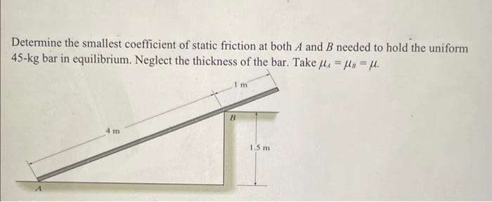 Determine the smallest coefficient of static friction at both A and B needed to hold the uniform
45-kg bar in equilibrium. Neglect the thickness of the bar. Take μ = μ = μ.
I m
4 m
B
1.5 m