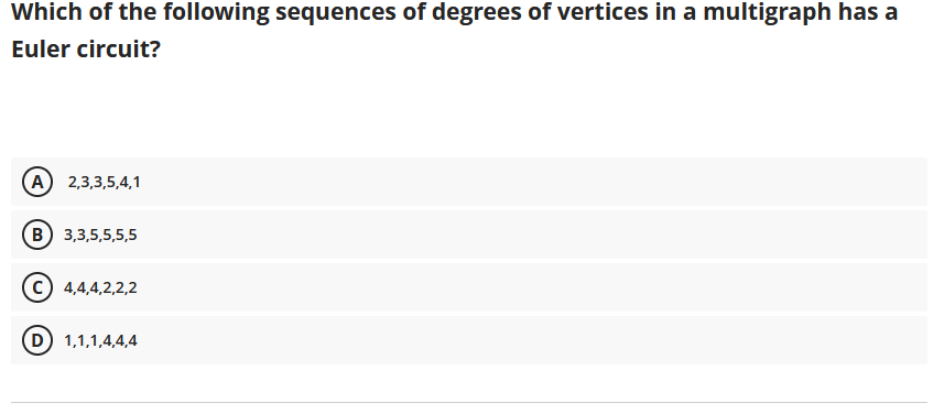 Which of the following sequences of degrees of vertices in a multigraph has a
Euler circuit?
(A) 2,3,3,5,4,1
(В) 3,3,5,5,5,5
4,4,4,2,2,2
(D 1,1,1,4,4,4
