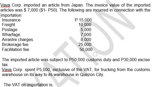 Vava Corp. imported an article from Japan. The invoice value of the imported
articles was $ 7,000 ($1- P50). The following are incurred in connection with the
jmportation:
Insurance
Freight
Postage
Wharfage
Arrastre charges
Brokerage fee
Facilitation fee
P 15,000
10,000
5,000
7,000
8,000
25,000
50,000
ON
The imported article was subject to P50,000 customs duty and P30,000 excise
tax.
Vava Corp. spent P5,000, exclusive of the VAT, for trucking from the customs
warehouse on its way to its warehouse in Quezon City.
The VAT on importation is;
