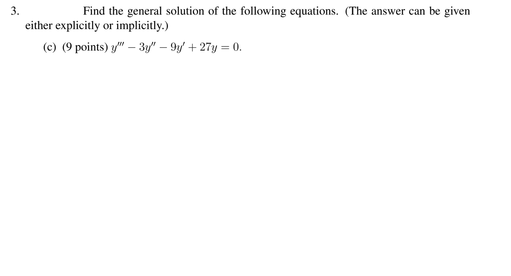 Find the general solution of the following equations. (The answer can be given
· explicitly or implicitly.)
:) (9 points) y" – 3y" – 9y' + 27y = 0.
-
