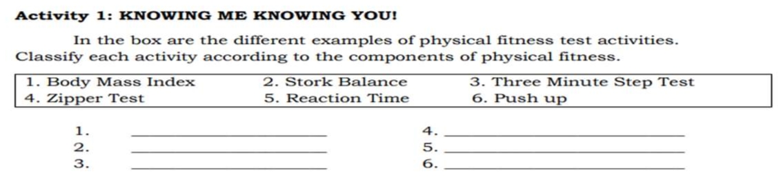 Activity 1: KNOWING ME KNOWING YOU!
In the box are the different examples of physical fitness test activities.
Classify each activity according to the components of physical fitness.
1. Body Mass Index
4. Zipper Test
2. Stork Balance
5. Reaction Time
3. Three Minute Step Test
6. Push up
1.
4.
2.
5.
3.
6.
